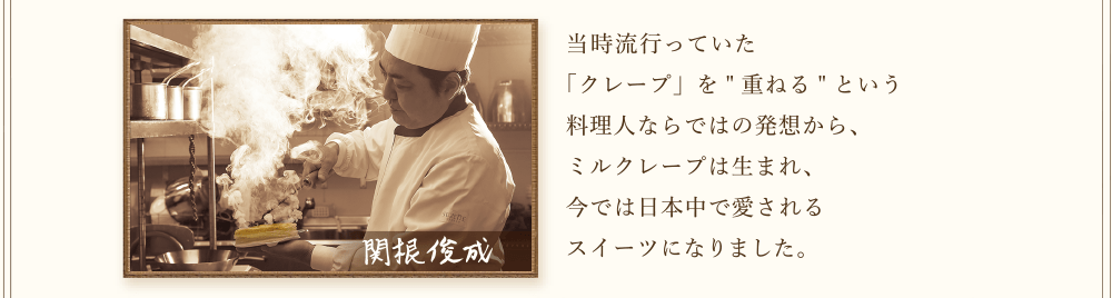 関根　俊成  当時流行っていた「クレープ」を重ねるという料理人ならではの発想から、ミルクレープは生まれ、今では日本中で愛されるスイーツになりました。