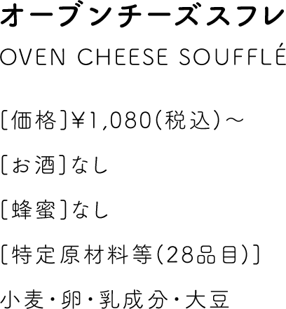 オーブンチーズスフレ OVEN CHEESE SOUFFLE [価格]￥1,080(税込)～ [お酒]なし [蜂蜜]なし [特定原材料等(28品目)]小麦・卵・乳成分・大豆
