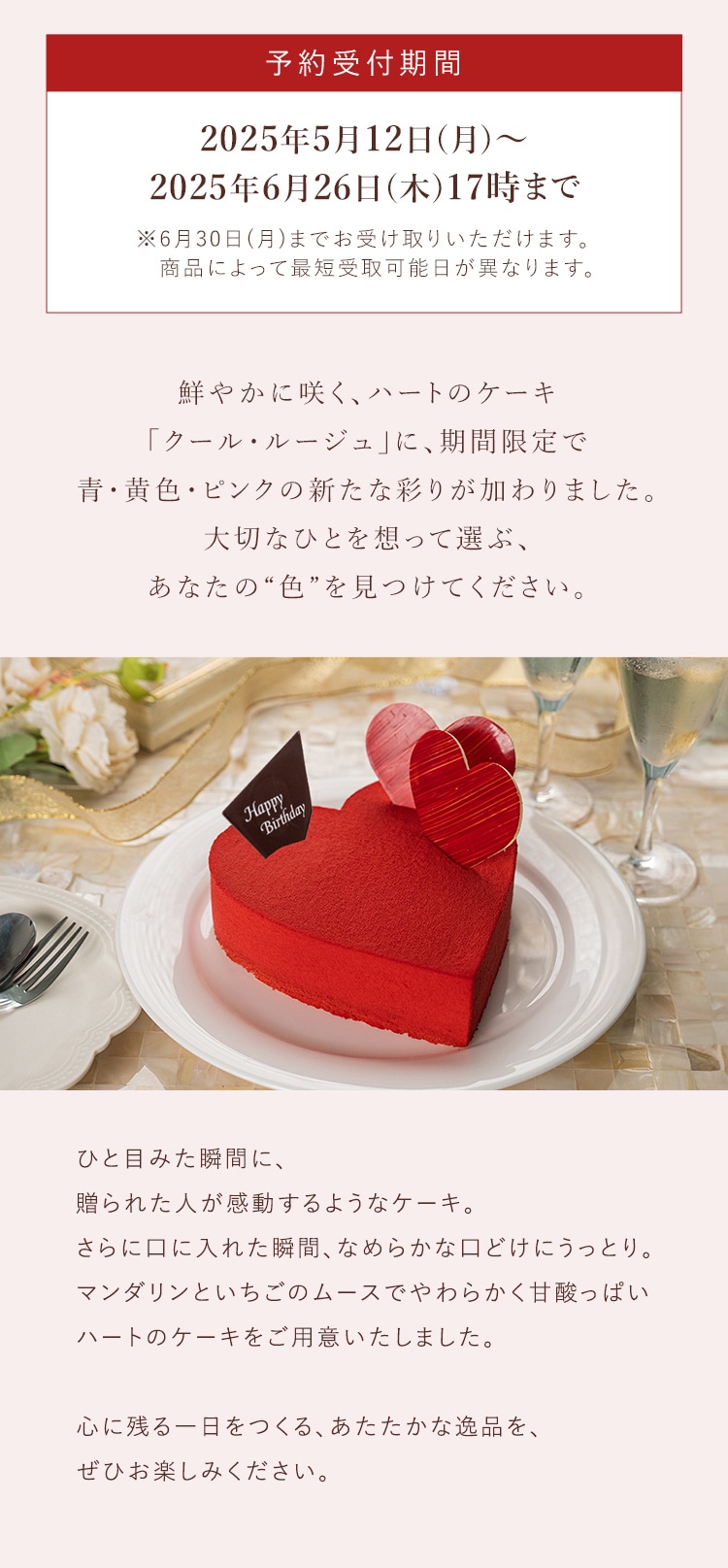 鮮やかに咲く、ハートのケーキ「クール・ルージュ」に、期間限定で青・ピンク・黄色の新たな彩りが加わりました。大切なひとを想って選ぶ、あなたの“色”を見つけてください。ひと目みた瞬間に、贈られた人が感動するようなケーキ。さらに口に入れた瞬間、なめらかな口どけにうっとり。マンダリンといちごのムースでやわらかく甘酸っぱいハートのケーキをご用意いたしました。心に残る一日をつくる、あたたかな逸品を、ぜひお楽しみください。