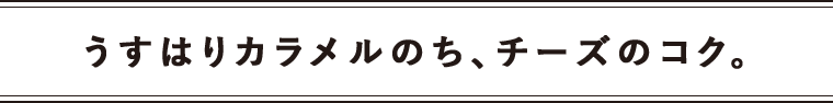 うすはりカラメルのち、チーズのコク。