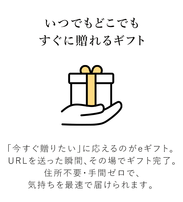 いつでもどこでもすぐに贈れるギフト 「今すぐ贈りたい」に応えるのがeギフト。URLを送った瞬間、その場でギフト完了。 住所不要・手間ゼロで、気持ちを最速で届けられます