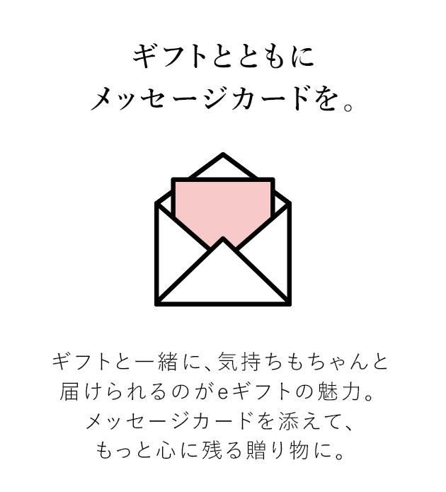 ギフトとともにメッセージカードを。ギフトと一緒に、気持ちもちゃんと届けられるのがeギフトの魅力。 メッセージカードを添えて、もっと心に残る贈り物に