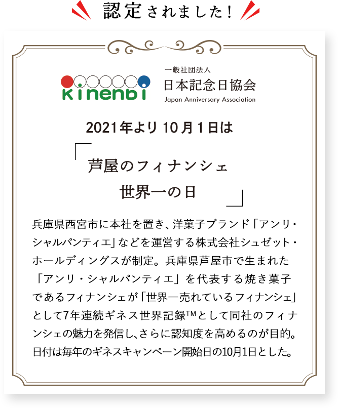 兵庫県西宮市に本社を置き、洋菓子ブランド「アンリ・シャルパンティエ」などを運営する株式会社シュゼット・ホールディングスが制定。兵庫県芦屋市で生まれた「アンリ・シャルパンティエ」を代表する焼き菓子であるフィナンシェが「世界一売れているフィナンシェ」として6年連続ギネス世界記録として同社のフィナンシェの魅力を発信し、さらに認知度を高めるのが目的。日付は毎年のギネスキャンペーン開始日の10月1日とした。