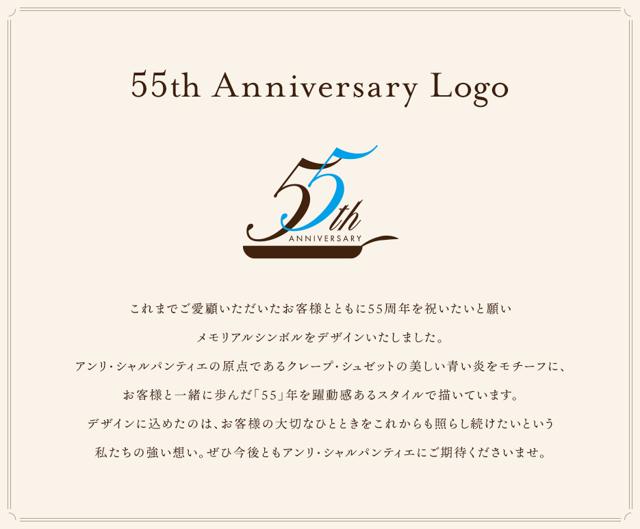 これまでご愛顧いただいたお客様とともに55周年を祝いたいと願いメモリアルシンボルをデザインいたしました。アンリ・シャルパンティエの原点であるクレープ・シュゼットの美しい青い炎をモチーフに、お客様と一緒に歩んだ「55」年を躍動感あるスタイルで描いています。デザインに込めたのは、お客様の大切なひとときをこれからも照らし続けたいという私たちの強い想い。ぜひ今後ともアンリ・シャルパンティエにご期待くださいませ。