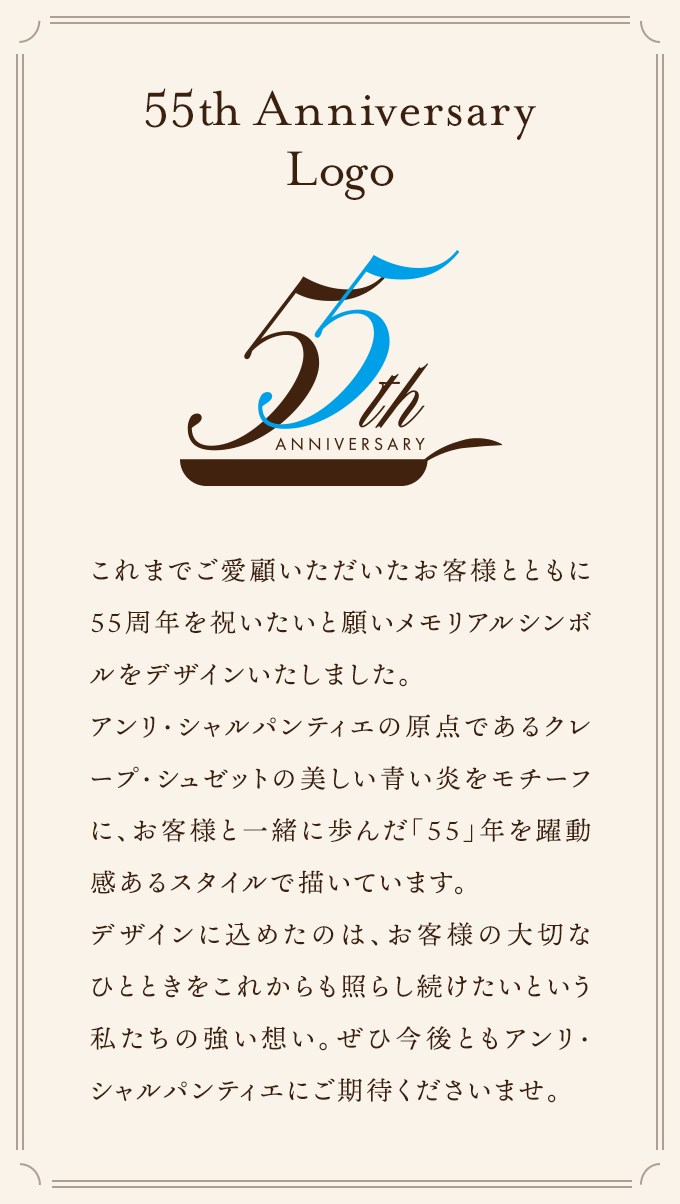 これまでご愛顧いただいたお客様とともに55周年を祝いたいと願いメモリアルシンボルをデザインいたしました。アンリ・シャルパンティエの原点であるクレープ・シュゼットの美しい青い炎をモチーフに、お客様と一緒に歩んだ「55」年を躍動感あるスタイルで描いています。デザインに込めたのは、お客様の大切なひとときをこれからも照らし続けたいという私たちの強い想い。ぜひ今後ともアンリ・シャルパンティエにご期待くださいませ。