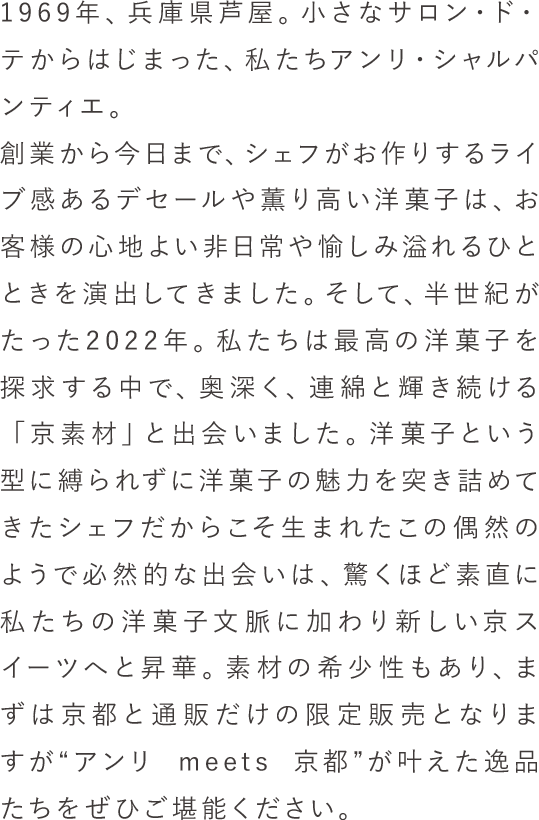 1969年、兵庫県芦屋。小さなサロン・ド・テからはじまった、私たちアンリ・シャルパンティエ。創業から今日まで、シェフが作るライブ感あるデセールや香り高い洋菓子は、お客様の心地よい非日常や愉しみ溢れるひとときを演出してきました。そして、半世紀がたった2022年。私たちは最高の洋菓子を探求する中で、奥深く、連綿と輝き続ける「京素材」と出会いました。洋菓子という型に縛られずに洋菓子の魅力を突き詰めてきたシェフだからこそ生まれたこの偶然のようで必然的な出会いは、驚くほど素直に私たちの洋菓子文脈に加わり新しい京スイーツへと昇華。素材の希少性もあり、まずは京都エリアおよびオンライショップでの限定販売となりますが“アンリ meets 京都”が叶えた逸品たちをぜひご堪能ください。