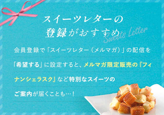 スイーツレターの登録がおすすめ 会員登録で「スイーツレター(メルマガ)」の配信を「希望する」に設定すると、メルマガ限定販売の『フィナンシェラスク』など特別なスイーツのご案内が届くことも･･･!