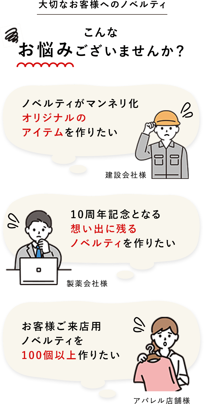 大切なお客様へのノベルティ こんなお悩みございませんか? ノベルティがマンネリ化オリジナルのアイテムを作りたい 10周年記念となる想い出に残るノベルティを作りたい お客様ご来店用ノベルティを100個以上作りたい