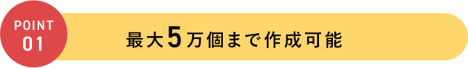 POINT 01 最大5万個まで作成可能
