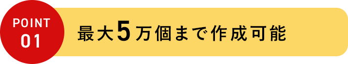 POINT 01 最大5万個まで作成可能