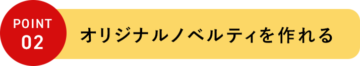 POINT 02 オリジナルノベルティを作れる