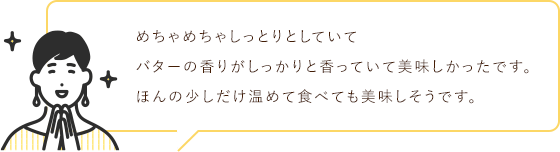 めちゃめちゃしっとりとしていて
                                バターの香りがしっかりと香っていて美味しかったです。
                                ほんの少しだけ温めて食べても美味しそうです。
                                