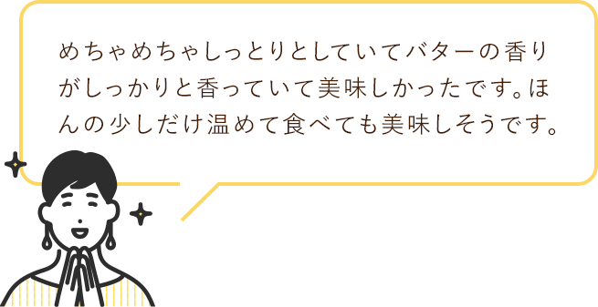 めちゃめちゃしっとりとしていて
                        バターの香りがしっかりと香っていて美味しかったです。
                        ほんの少しだけ温めて食べても美味しそうです。
                        