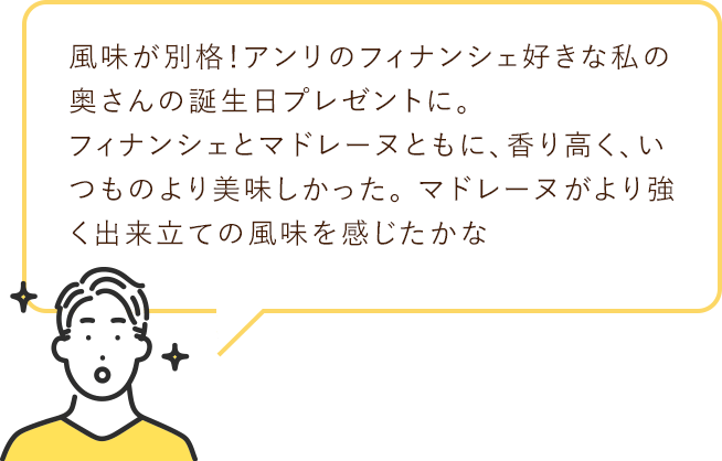 風味が別格！アンリのフィナンシェ好きな私の奥さんの
                        誕生日プレゼントに。 フィナンシェとマドレーヌともに、
                        香り高く、いつものより美味しかった。
                        マドレーヌがより強く出来立ての風味を感じたかな
                        