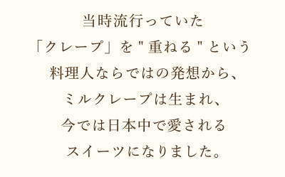 当時流行っていた「クレープ」を[重ねる]という料理人ならではの発想から、ミルクレープは生まれ、今では日本中で愛されるスイーツになりました。