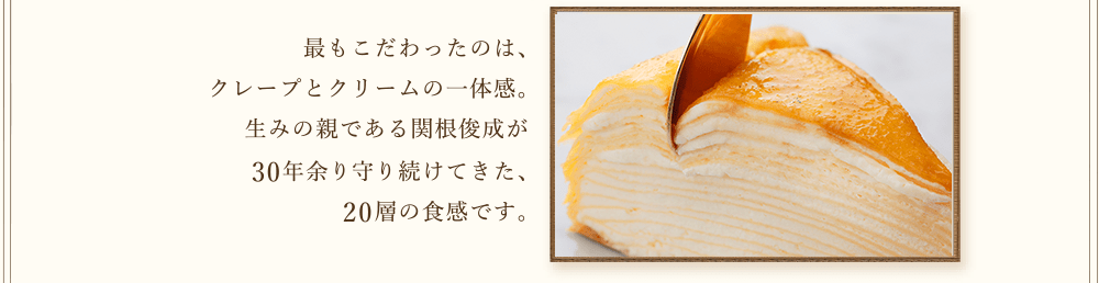 20層の食感　カサネオ 最もこだわったのは、クレープとクリームの一体感。生みの親である関根俊成が30年余り守り続けてきた、20層の食感です。