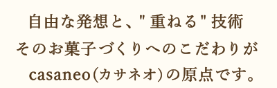 自由な発想と、[重ねる]技術 そのお菓子づくりへのこだわりがcasaneo(カサネオ)の原点です。