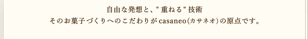 自由な発想と、重ねる技術 そのお菓子づくりへのこだわりがcasaneo(カサネオ)の原点です。