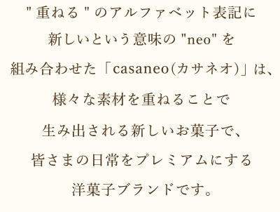 [重ねる]のアルファベット表記に新しいという意味の[neo]を組み合わせた「casaneo(カサネオ)」は、様々な素材を重ねることで生み出される新しいお菓子で皆さまの日常をプレミアムにする洋菓子ブランドです。