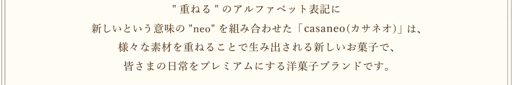 [重ねる]のアルファベット表記に新しいという意味の[neo]を組み合わせた「casaneo(カサネオ)」は、様々な素材を重ねることで生み出される新しいお菓子で皆さまの日常をプレミアムにする洋菓子ブランドです。