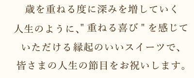 歳を重ねる度に深みを増していく人生のように、[重ねる喜び]を感じていただける縁起のいいスイーツで、皆さまの人生の節目をお祝いします。