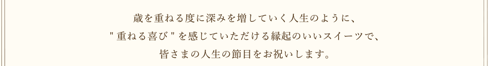 歳を重ねる度に深みを増していく人生のように、[重ねる喜び]を感じていただける縁起のいいスイーツで、皆さまの人生の節目をお祝いします。