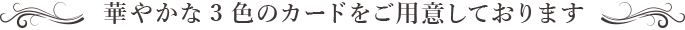 華やかな3色のカードをご用意しております