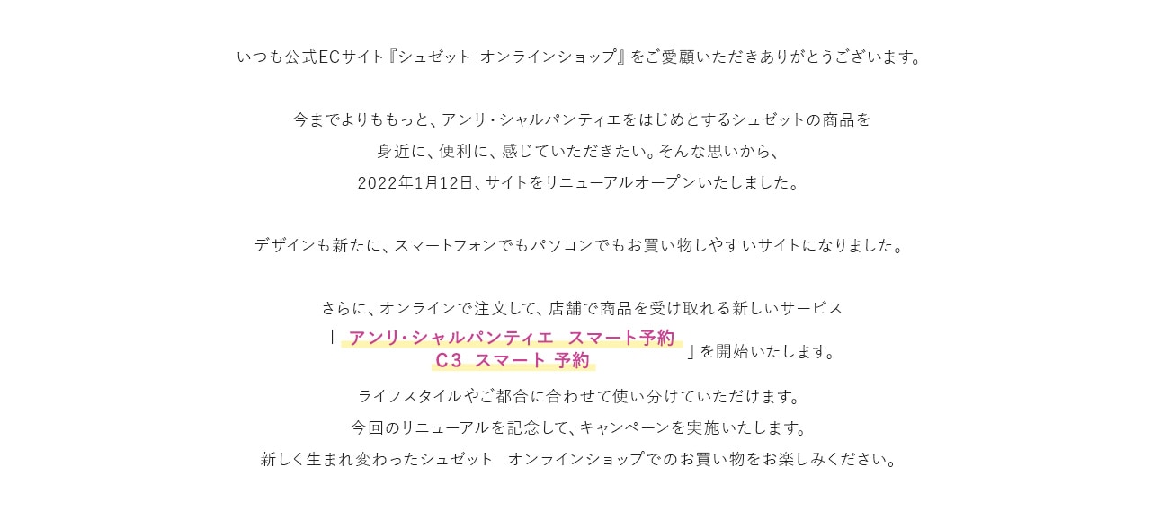 いつも公式ECサイト『シュゼット オンラインショップ』をご愛顧いただきありがとうございます。今までよりももっと、アンリ・シャルパンティエをはじめとするシュゼットの商品を身近に、便利に、感じていただきたい。そんな思いから、2022年1月12日、サイトをリニューアルオープンいたしました。デザインも新たに、スマートフォンでもパソコンでもお買い物しやすいサイトになりました。さらに、オンラインで注文して、店舗で商品を受け取れる新しいサービス「アンリ・シャルパンティエ  スマート予約 Ｃ３ スマート 予約」を開始いたします。ライフスタイルやご都合に合わせて使い分けていただけます。今回のリニューアルを記念して、キャンペーンを実施いたします。新しく生まれ変わったシュゼット  オンラインショップでのお買い物をお楽しみください。