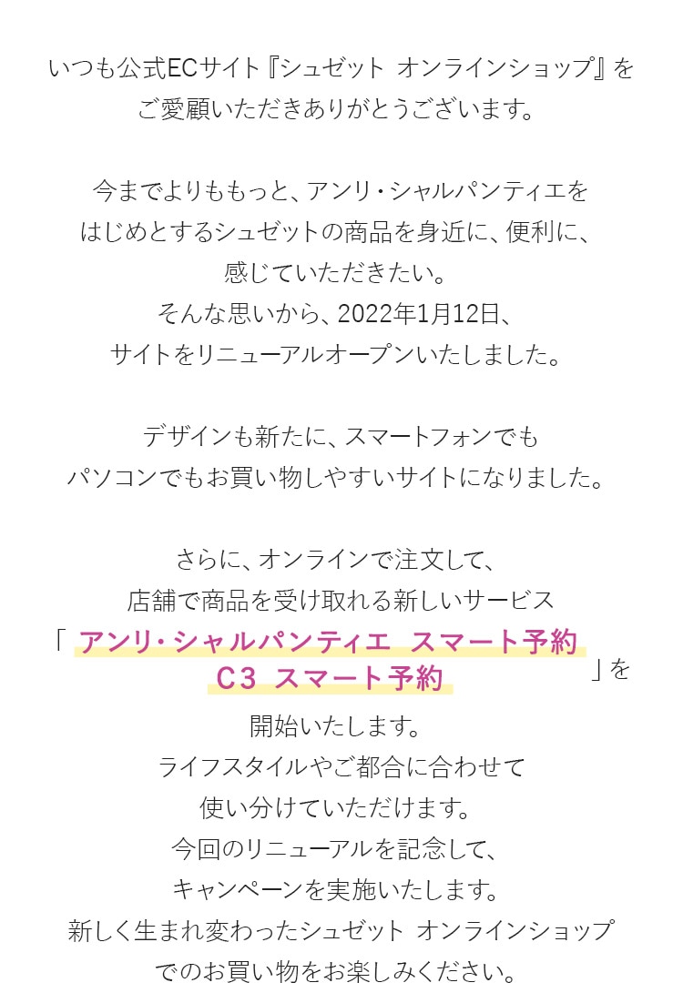 いつも公式ECサイト『シュゼット オンラインショップ』をご愛顧いただきありがとうございます。今までよりももっと、アンリ・シャルパンティエをはじめとするシュゼットの商品を身近に、便利に、感じていただきたい。そんな思いから、2022年1月12日、サイトをリニューアルオープンいたしました。デザインも新たに、スマートフォンでもパソコンでもお買い物しやすいサイトになりました。さらに、オンラインで注文して、店舗で商品を受け取れる新しいサービス「アンリ・シャルパンティエ  スマート予約 Ｃ３ スマート 予約」を開始いたします。ライフスタイルやご都合に合わせて使い分けていただけます。今回のリニューアルを記念して、キャンペーンを実施いたします。新しく生まれ変わったシュゼット  オンラインショップでのお買い物をお楽しみください。