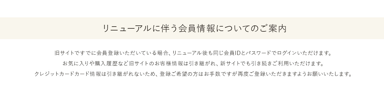 リニューアルに伴う会員情報についてのご案内 旧サイトですでに会員登録いただいている場合、リニューアル後も同じ会員IDとパスワードでログインいただけます。お気に入りや購入履歴など旧サイトのお客様情報は引き継がれ、新サイトでも引き続きご利用いただけます。クレジットカードカード情報は引き継がれないため、登録ご希望の方はお手数ですが再度ご登録いただきますようお願いいたします。