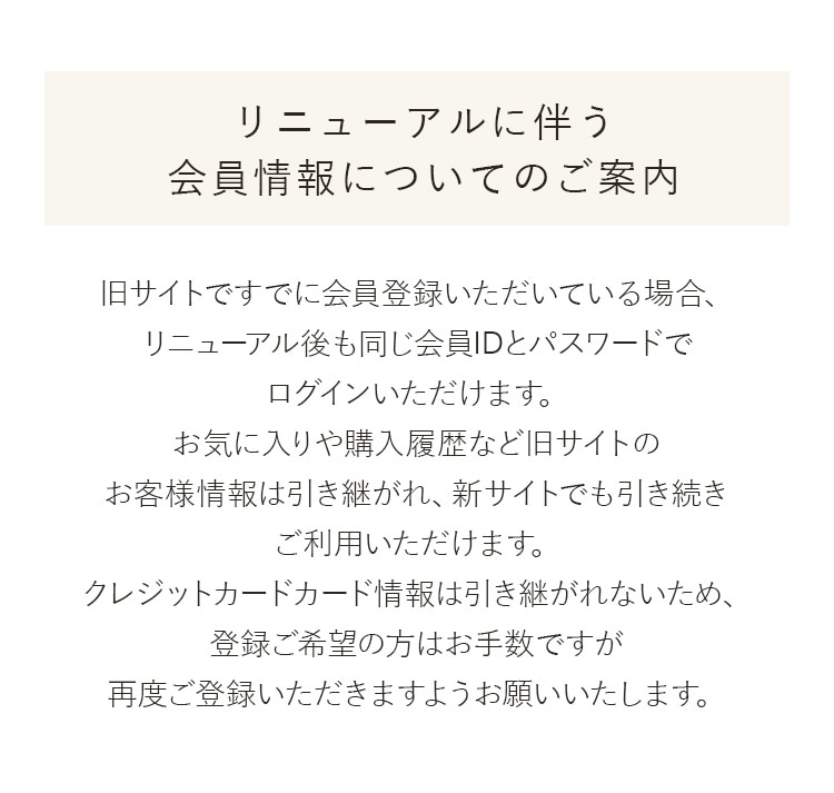 リニューアルに伴う会員情報についてのご案内 旧サイトですでに会員登録いただいている場合、リニューアル後も同じ会員IDとパスワードでログインいただけます。お気に入りや購入履歴など旧サイトのお客様情報は引き継がれ、新サイトでも引き続きご利用いただけます。クレジットカードカード情報は引き継がれないため、登録ご希望の方はお手数ですが再度ご登録いただきますようお願いいたします。