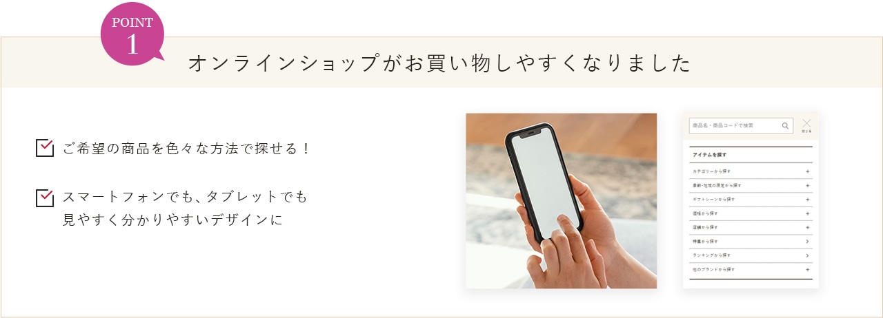 POINT1 オンラインショップがお買い物しやすくなりました ご希望の商品を色々な方法で探せる！ スマートフォンでも、タブレットでも見やすく分かりやすいデザインに