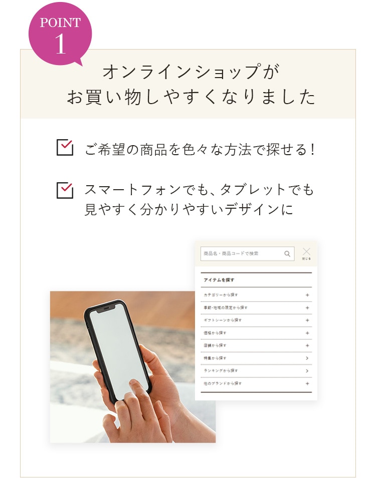 POINT1 オンラインショップがお買い物しやすくなりました ご希望の商品を色々な方法で探せる！ スマートフォンでも、タブレットでも見やすく分かりやすいデザインに