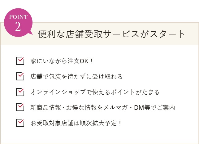 POINT2 便利な店舗受取サービスがスタート 家にいながら注文OK！ 店舗で包装を待たずに受け取れる オンラインショップで使えるポイントがたまる 新商品情報・お得な情報をメルマガ・DM等でご案内 お受取対象店舗は順次拡大予定！