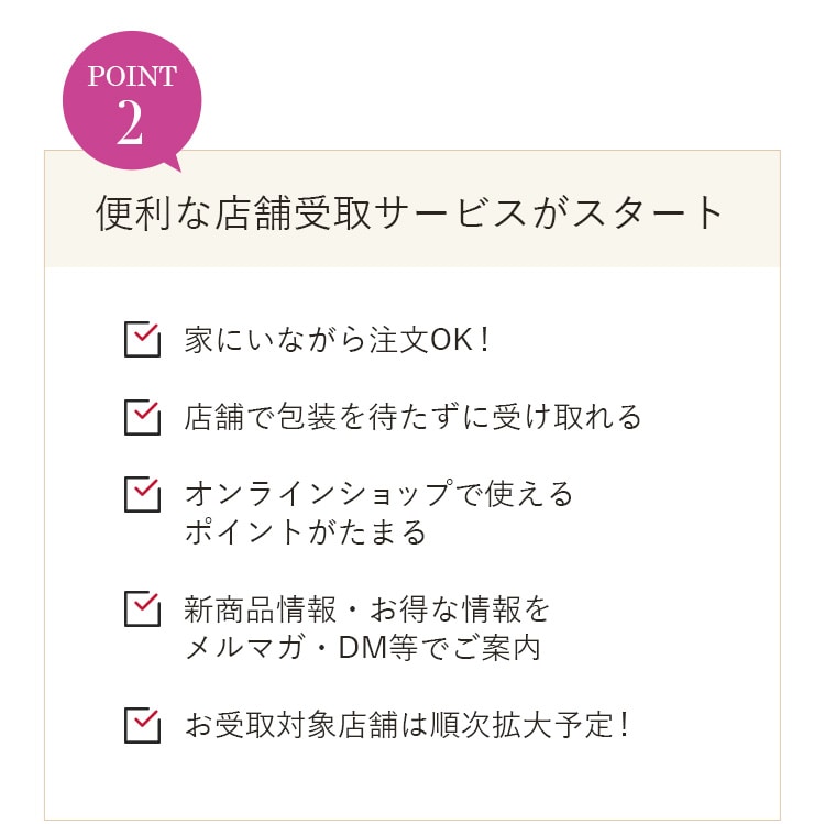 POINT2 便利な店舗受取サービスがスタート 家にいながら注文OK！ 店舗で包装を待たずに受け取れる オンラインショップで使えるポイントがたまる 新商品情報・お得な情報をメルマガ・DM等でご案内 お受取対象店舗は順次拡大予定！