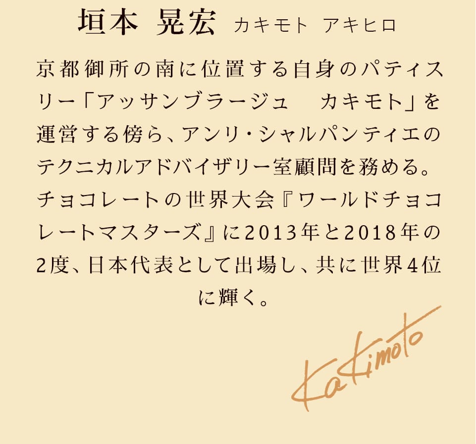 パティシエ紹介 垣本 晃宏 カキモト アキヒロ 京都御所の南に位置する自身のパティスリー「アッサンブラージュ　カキモト」を運営する傍ら、アンリ・シャルパンティエのテクニカルアドバイザリー室　顧問を務める。チョコレートの世界大会『ワールドチョコレートマスターズ』に2013年と2018年の2度、日本代表として出場し、共にファイナリストに選出された。