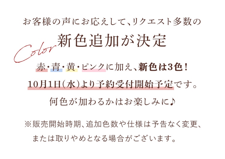 お客様の声にお応えして、リクエスト多数の新色追加が決定いたしました。赤・青・黄・ピンクに加え、新色は3色！10月1日(水)より予約受付開始予定です。