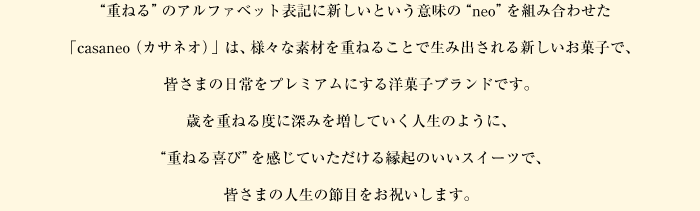 “重ねる”のアルファベット表記に新しいという意味の“neo”を組み合わせた「casaneo（カサネオ）」は、様々な素材を重ねることで生み出される新しいお菓子で、皆さまの日常をプレミアムにする洋菓子ブランドです。歳を重ねる度に深みを増していく人生のように、“重ねる喜び”を感じていただける縁起のいいスイーツで、皆さまの人生の節目をお祝いします。