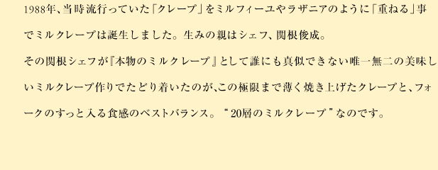 1988年、当時流行っていた「クレープ」をミルフィーユやラザニアのように「重ねる」事でミルクレープは誕生しました。生みの親はシェフ、関根俊成。その関根シェフが『本物のミルクレープ』として誰にも真似できない唯一無二の美味しいミルクレープ作りでたどり着いたのが、この極限まで薄く焼き上げたクレープと、フォークのすっと入る食感のベストバランス。“20層のミルクレープ”なのです。