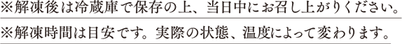 解凍後は冷蔵庫で保存の上、当日中にお召し上がりください。解凍時間は目安です。実際の状態、温度によって変わります。