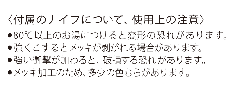 付属のナイフについて、注意事項 80度以上のお湯につけると変形の恐れがあります。強くこするとメッキが剥がれる場合があります。強い衝撃が加わると、破損する恐れがあります。メッキ加工のため、多少の色むらがあります。