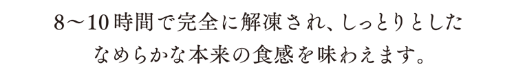 8~10時間で完全に解凍され、しっとりとしたなめらかな本来の触感を味わえます。