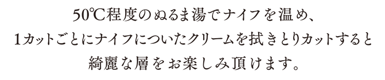 50度程度のぬるま湯でナイフを温め１カットごとにナイフについたクリームを拭きとりカットすると綺麗な層をお楽しみ頂けます。