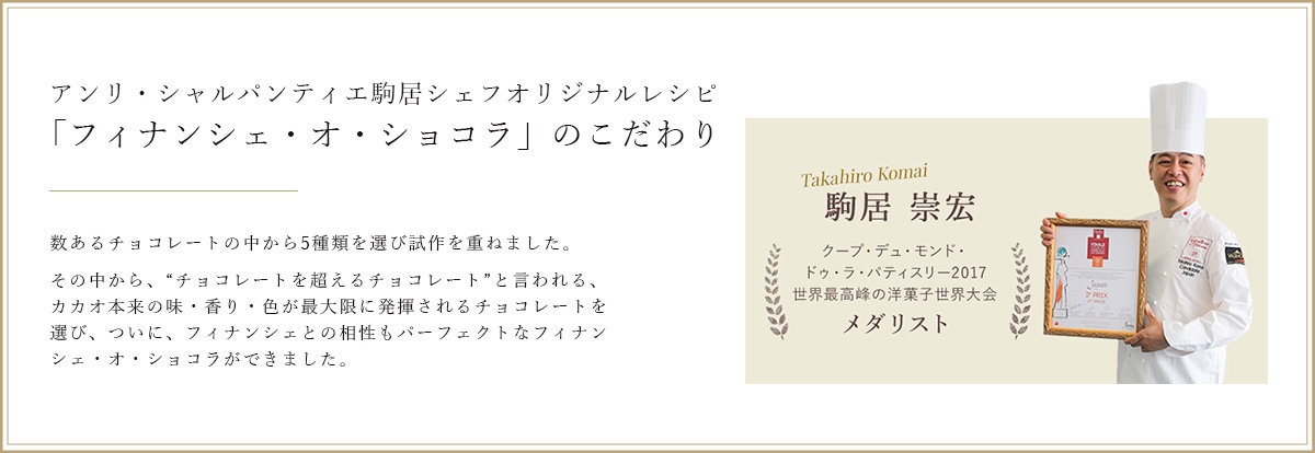 アンリ・シャルパンティエ駒居シェフオリジナルレシピ『フィナンシェ・オ・ショコラ』のこだわり 数あるチョコレートの中から5種類を選び試作を重ねました。 その中から、“チョコレートを超えるチョコレート”と言われる、カカオ本来の味・香り・色が最大限に発揮されるチョコレートを選び、ついに、フィナンシェとの相性もパーフェクトなフィナンシェ・オ・ショコラができました。 Takahiro Komai 駒居 崇宏 クープ・デュ・モンド・ドゥ・ラ・パティスリー2017 世界最高峰の洋菓子世界大会 メダリスト