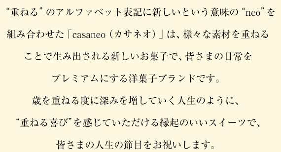 “重ねる”のアルファベット表記に新しいという意味の“neo”を組み合わせた「casaneo（カサネオ）」は、様々な素材を重ねることで生み出される新しいお菓子で、皆さまの日常をプレミアムにする洋菓子ブランドです。歳を重ねる度に深みを増していく人生のように、“重ねる喜び”を感じていただける縁起のいいスイーツで、皆さまの人生の節目をお祝いします。